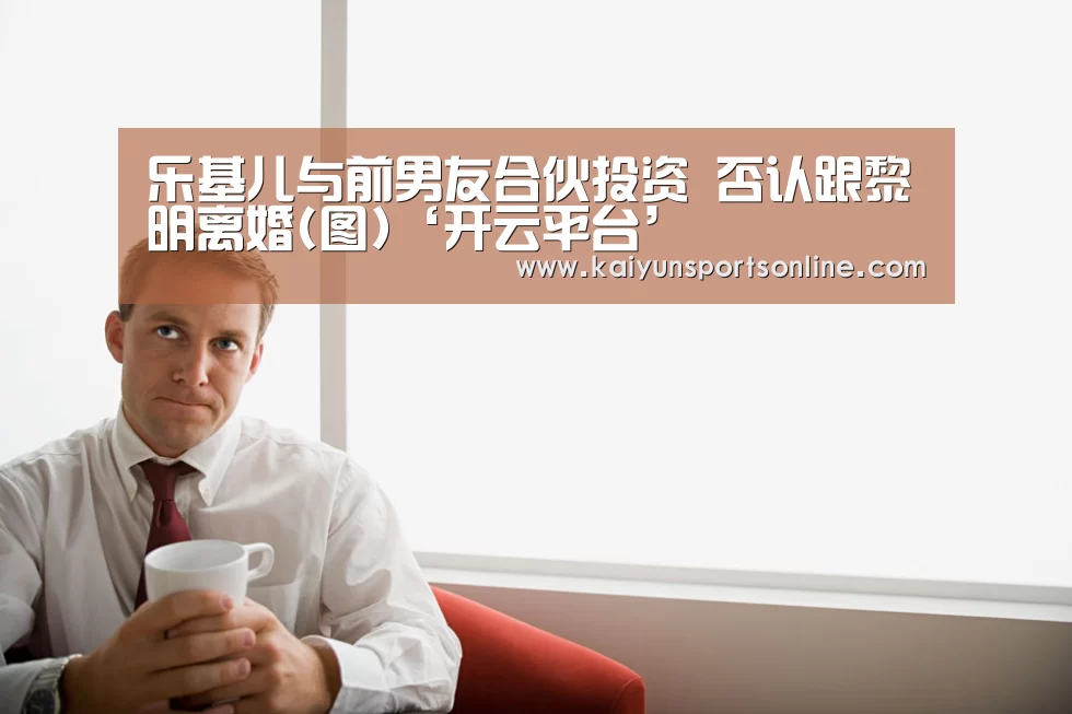 乐基儿与前男友合伙投资 否认跟黎明离婚(图)‘开云平台’(图3) KAIYUN中国站